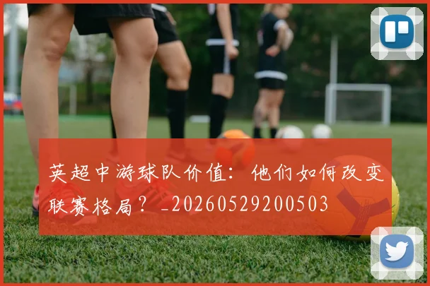 英超中游球队价值：他们如何改变联赛格局？_20260529200503