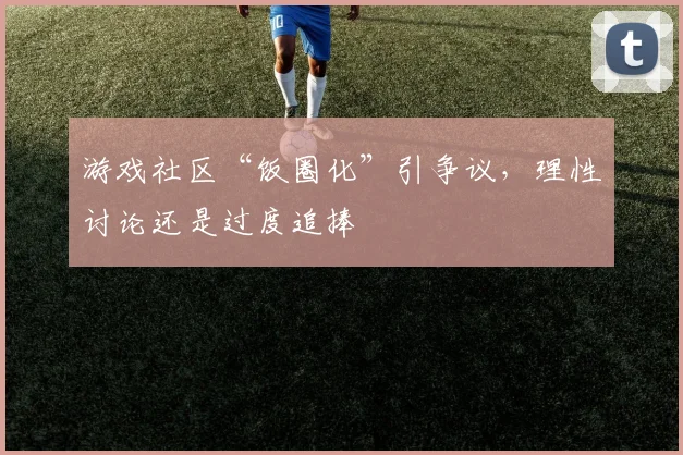 游戏社区“饭圈化”引争议，理性讨论还是过度追捧