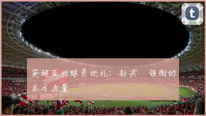 英超亚洲球员巡礼：孙兴慜领衔的东方力量