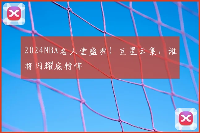 2024NBA名人堂盛典！巨星云集，谁将闪耀底特律