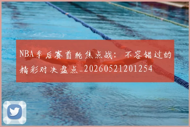 NBA季后赛首轮焦点战:不容错过的精彩对决盘点_20260521201254