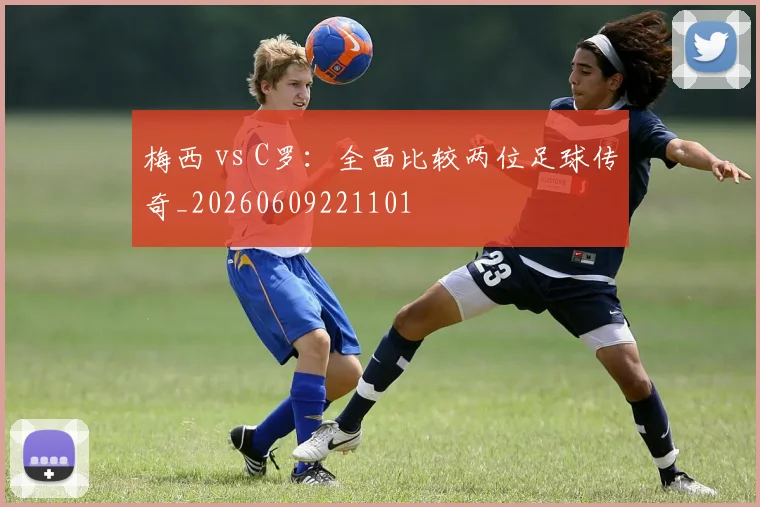 梅西 vs C罗：全面比较两位足球传奇_20260609221101