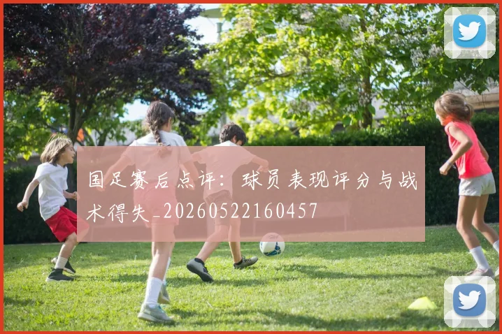 国足赛后点评:球员表现评分与战术得失_20260522160457