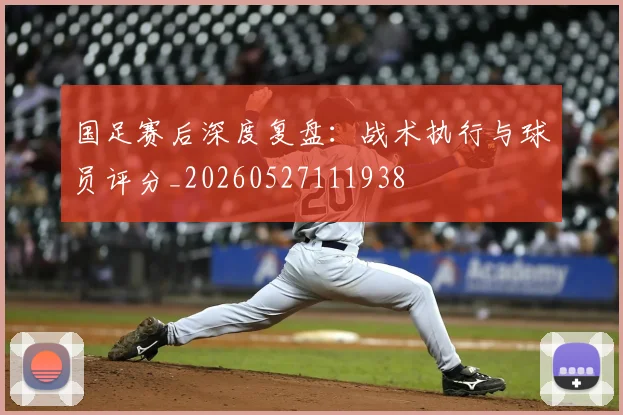 国足赛后深度复盘:战术执行与球员评分_20260527111938
