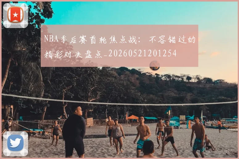 NBA季后赛首轮焦点战:不容错过的精彩对决盘点_20260521201254
