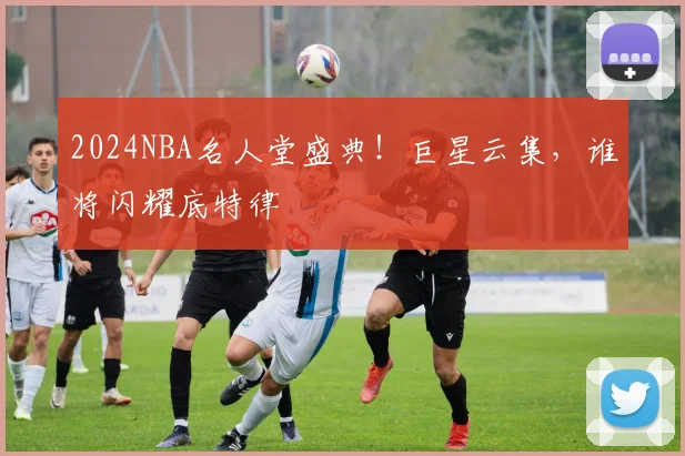 2024NBA名人堂盛典！巨星云集，谁将闪耀底特律