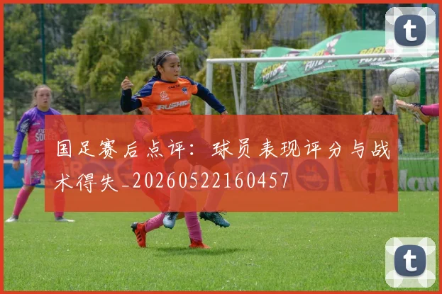 国足赛后点评:球员表现评分与战术得失_20260522160457